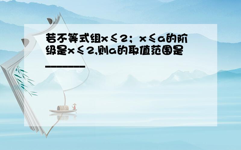 若不等式组x≤2；x≤a的阶级是x≤2,则a的取值范围是_______