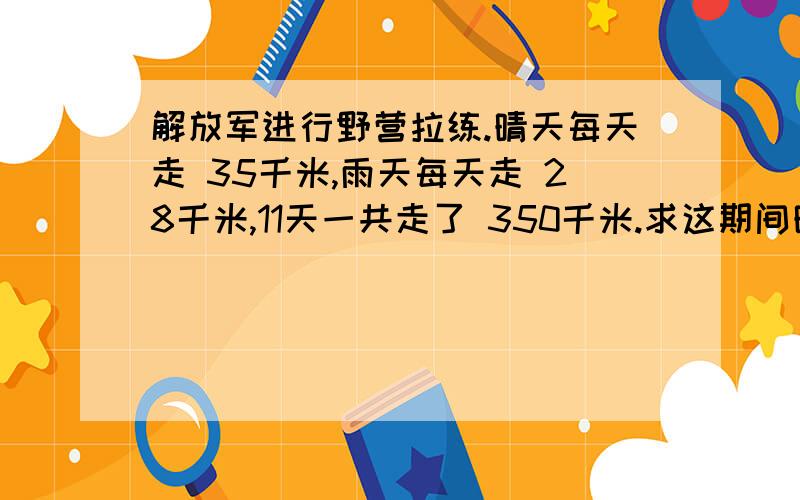 解放军进行野营拉练.晴天每天走 35千米,雨天每天走 28千米,11天一共走了 350千米.求这期间晴天共有