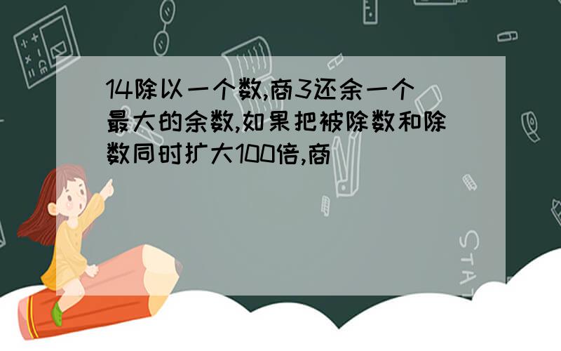 14除以一个数,商3还余一个最大的余数,如果把被除数和除数同时扩大100倍,商（