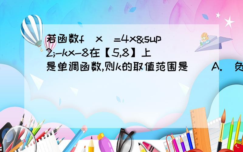 若函数f（x）=4x²-kx-8在【5,8】上是单调函数,则k的取值范围是（）A.（负无穷,40】B.【40,64】C..（负无穷,40】并【64,正无穷）D.【64,正无穷）