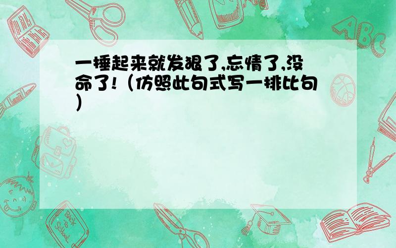 一捶起来就发狠了,忘情了,没命了!（仿照此句式写一排比句）