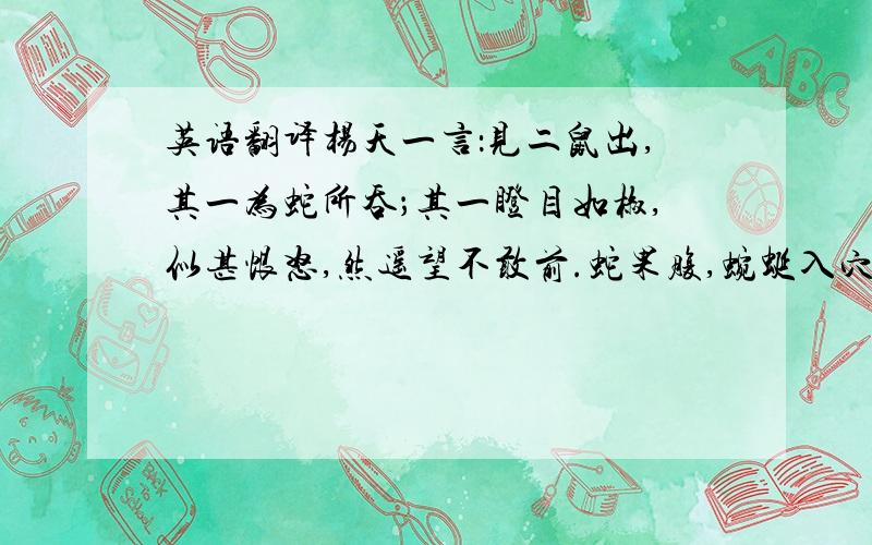 英语翻译杨天一言：见二鼠出,其一为蛇所吞；其一瞪目如椒,似甚恨怒,然遥望不敢前.蛇果腹,蜿蜒入穴；方将过半,鼠奔来,力嚼其尾.蛇怒,退身出.鼠故便捷,【炎欠】然遁去.蛇追不及而返.及入