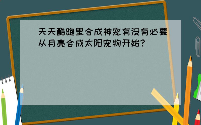 天天酷跑里合成神宠有没有必要从月亮合成太阳宠物开始?