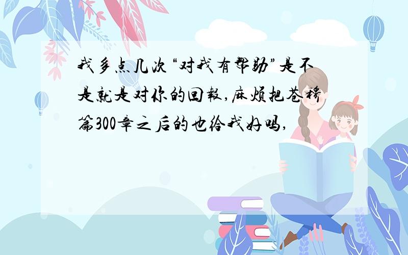 我多点几次“对我有帮助”是不是就是对你的回报,麻烦把苍穆篇300章之后的也给我好吗,