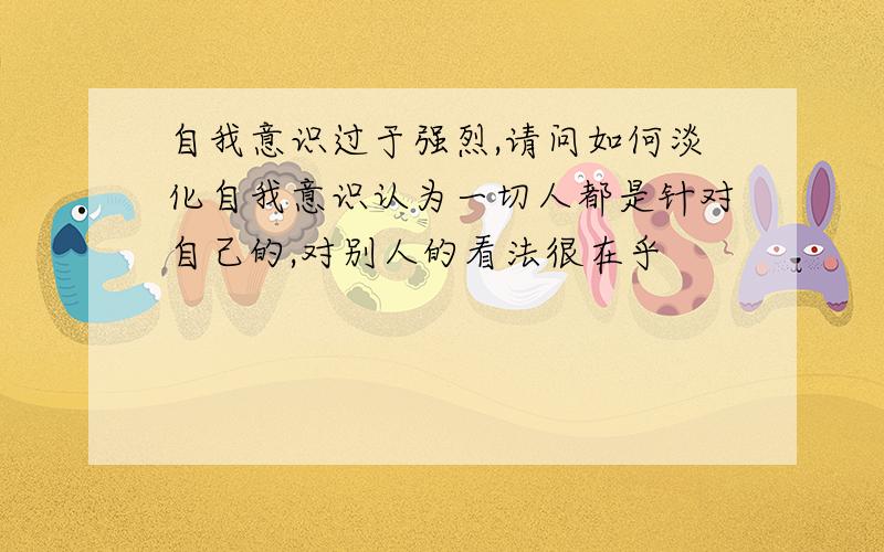 自我意识过于强烈,请问如何淡化自我意识认为一切人都是针对自己的,对别人的看法很在乎