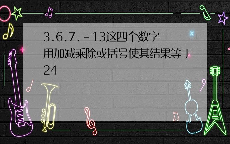 3.6.7.-13这四个数字用加减乘除或括号使其结果等于24