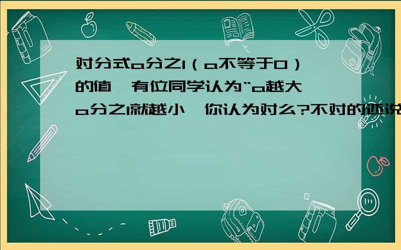 对分式a分之1（a不等于0）的值,有位同学认为“a越大,a分之1就越小,你认为对么?不对的还说明理由,对的话请估计a无限大时,a分之1最接近什么数?