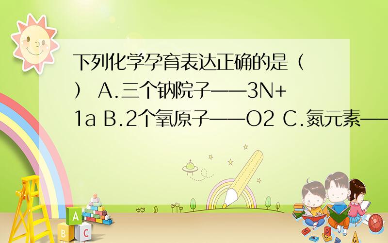 下列化学孕育表达正确的是（ ） A.三个钠院子——3N+1a B.2个氧原子——O2 C.氮元素——N D.1个铜原子Ca