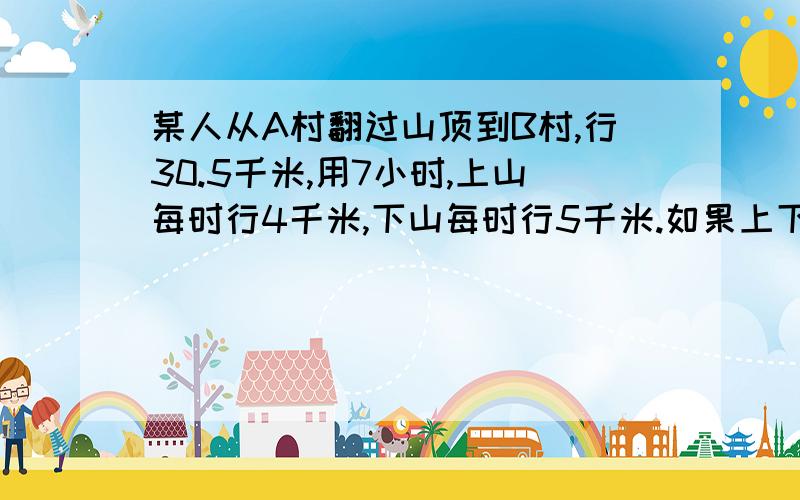 某人从A村翻过山顶到B村,行30.5千米,用7小时,上山每时行4千米,下山每时行5千米.如果上下山速度不变,原路返回用几小时?并说明算的是什么!两样都有者加五分!