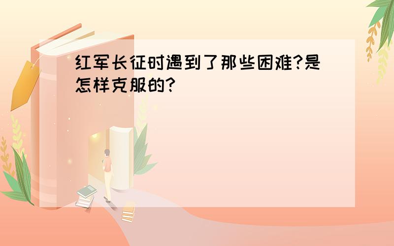 红军长征时遇到了那些困难?是怎样克服的?