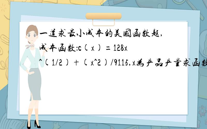 一道求最小成本的美国函数题,成本函数：c(x)=128x^(1/2)+(x^2)/9115,x为产品产量求函数的最小平均成本及对应的产品产量x.我理解的最小平均成本是C(X)/X的值