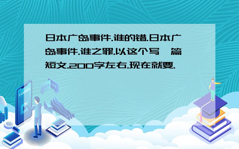 日本广岛事件.谁的错.日本广岛事件.谁之罪.以这个写一篇短文.200字左右.现在就要.