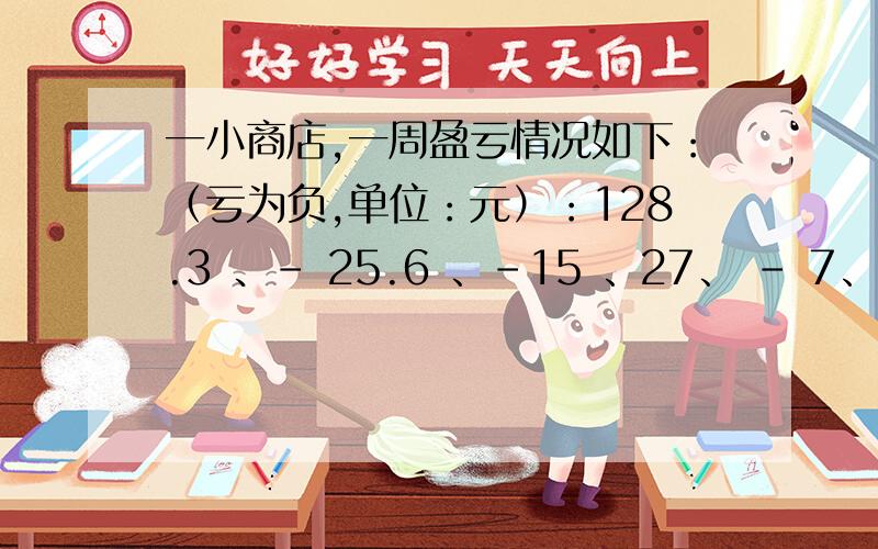 一小商店,一周盈亏情况如下：（亏为负,单位：元）：128.3 、– 25.6 、–15 、27、 – 7、36.5、98,则一小商店,一周盈亏情况如下：（亏为负,单位：元）：128.3 、– 25.6 、–15 、27、 – 7、36.5、