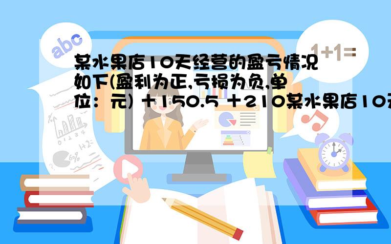 某水果店10天经营的盈亏情况如下(盈利为正,亏损为负,单位：元) ＋150.5 ＋210某水果店10天经营的盈亏情况如下(盈利为正,亏损为负,单位：元)＋150.5 ＋210 －90 －120.6 +51.5+166.2 -81.6 +195 -42.4 +88该