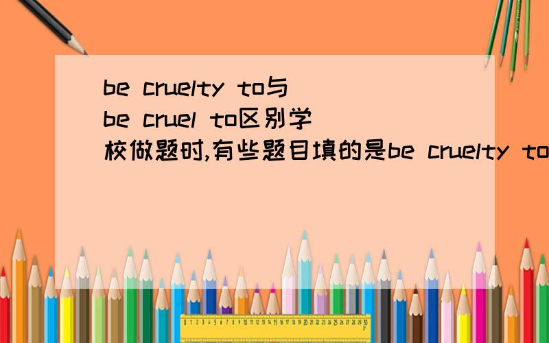 be cruelty to与be cruel to区别学校做题时,有些题目填的是be cruelty to有些事be cruel to这两个到底有什么区别啊,我怎么记得只有形容词还是副词才能加be.to,求助!