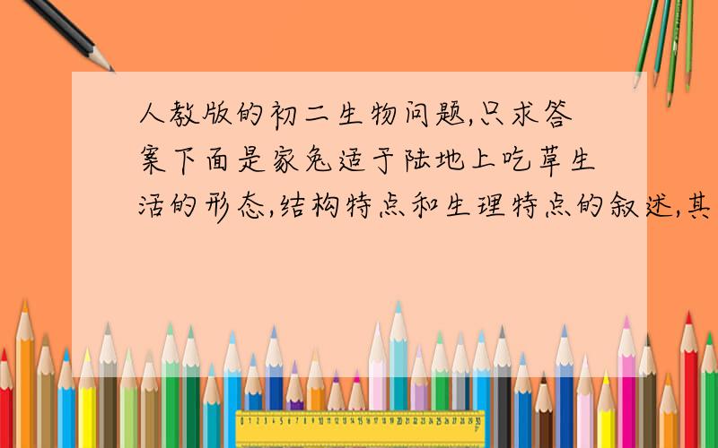 人教版的初二生物问题,只求答案下面是家兔适于陆地上吃草生活的形态,结构特点和生理特点的叙述,其中不正确的是(     )A.门齿象凿型,臼齿发达 B.消化管很长,消化腺发达 C.抬升,哺乳,大脑发