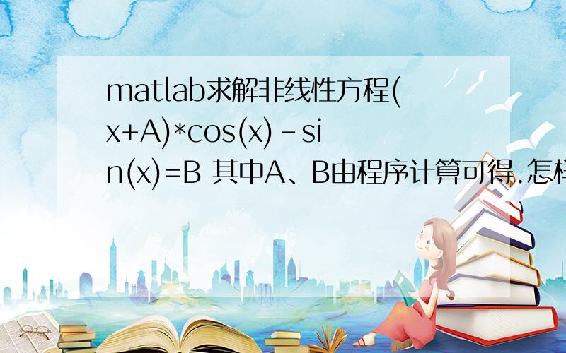 matlab求解非线性方程(x+A)*cos(x)-sin(x)=B 其中A、B由程序计算可得.怎样编写,才能使A,B值带入方程,再对方程进行求解呢?