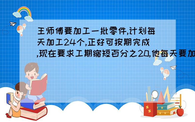 王师傅要加工一批零件,计划每天加工24个,正好可按期完成,现在要求工期缩短百分之20,他每天要加工多少用比例解