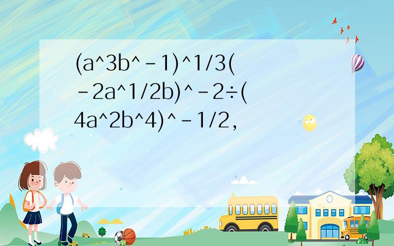 (a^3b^-1)^1/3(-2a^1/2b)^-2÷(4a^2b^4)^-1/2,