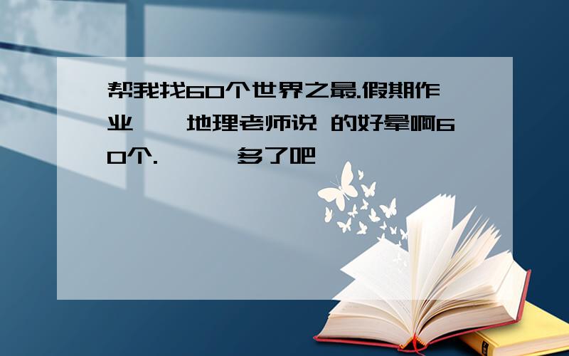 帮我找60个世界之最.假期作业……地理老师说 的好晕啊60个.……忒多了吧