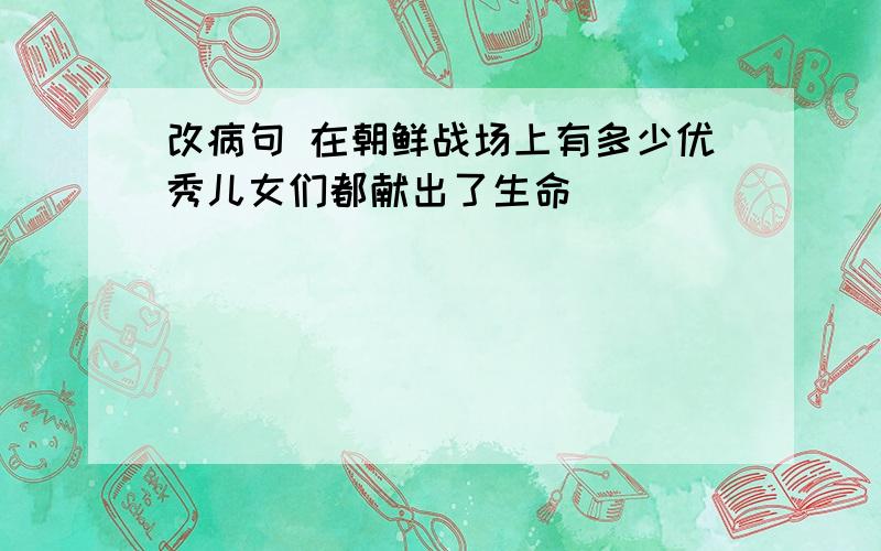 改病句 在朝鲜战场上有多少优秀儿女们都献出了生命