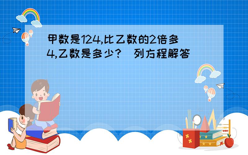 甲数是124,比乙数的2倍多4,乙数是多少?（列方程解答）