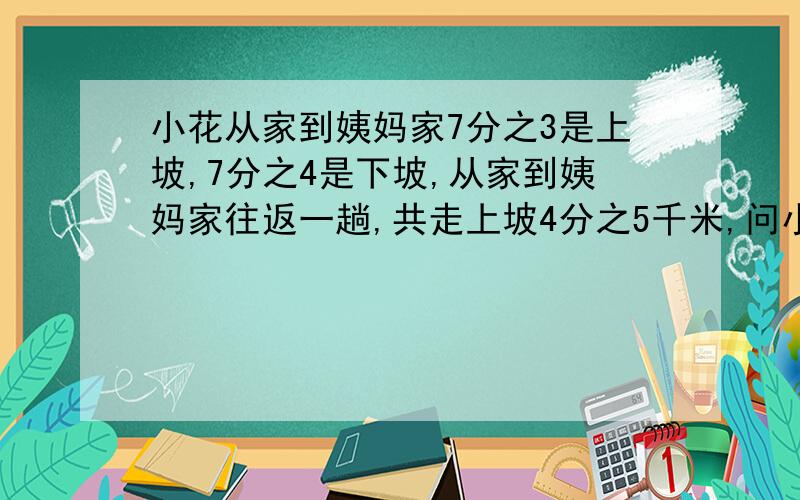 小花从家到姨妈家7分之3是上坡,7分之4是下坡,从家到姨妈家往返一趟,共走上坡4分之5千米,问小花回家时走了多少上坡路.