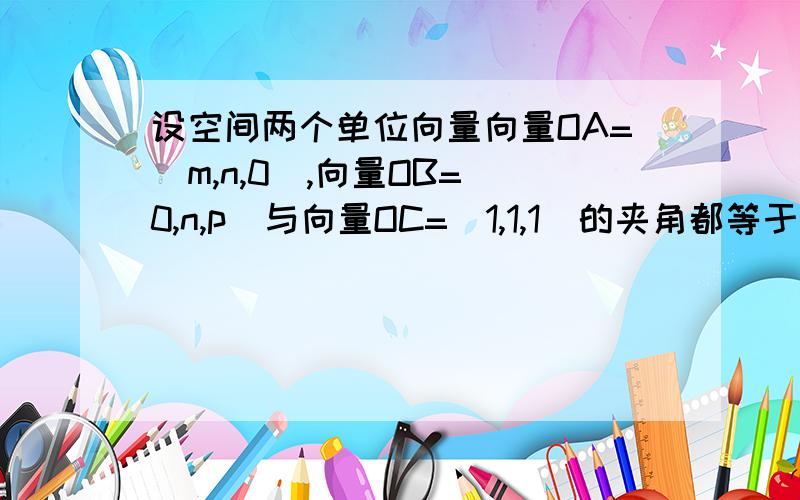 设空间两个单位向量向量OA=（m,n,0),向量OB=（0,n,p)与向量OC=(1,1,1）的夹角都等于π／4,