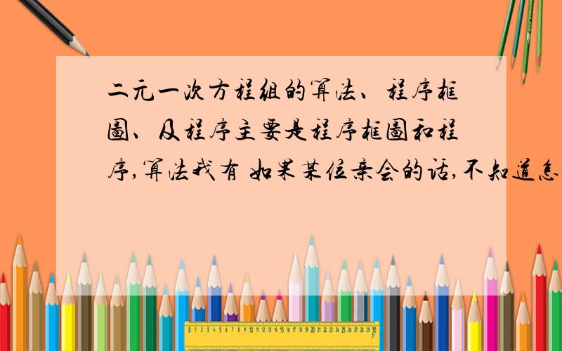 二元一次方程组的算法、程序框图、及程序主要是程序框图和程序,算法我有 如果某位亲会的话,不知道怎么找程序框图的东西可以用图画里面画出来哟~