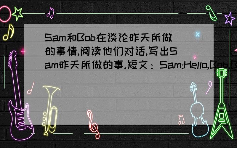 Sam和Bob在谈论昨天所做的事情,阅读他们对话,写出Sam昨天所做的事.短文：Sam:Hello,Bob.Bob:Hello,Sam.I callde you a lot yesterday,Where were you?Sam:Well,at 2:30,I was at the library.I read some magazines and books there.A 3:40