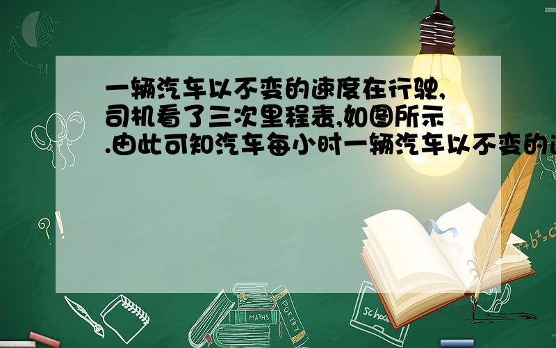 一辆汽车以不变的速度在行驶,司机看了三次里程表,如图所示.由此可知汽车每小时一辆汽车以不变的速度在行驶,司机看了三次里程表,如图所示．由此可知汽车每小时行驶多少千米?（用算式