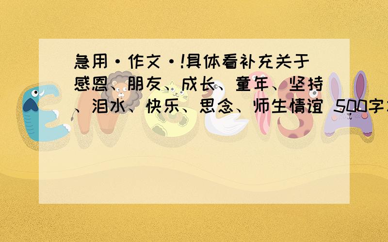 急用·作文·!具体看补充关于感恩、朋友、成长、童年、坚持、泪水、快乐、思念、师生情谊 500字左右吧!急用!以后加分!