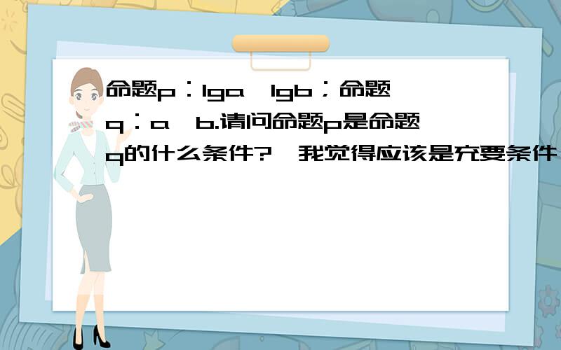 命题p：lga＞lgb；命题q：a＞b.请问命题p是命题q的什么条件?【我觉得应该是充要条件,但是答案是充分不必要】求解答及过程~