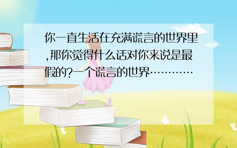 你一直生活在充满谎言的世界里,那你觉得什么话对你来说是最假的?一个谎言的世界…………