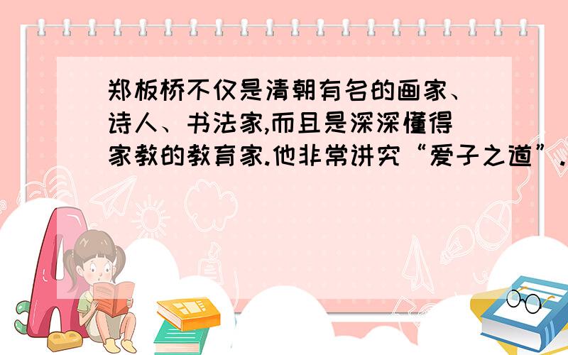 郑板桥不仅是清朝有名的画家、诗人、书法家,而且是深深懂得家教的教育家.他非常讲究“爱子之道”.郑板桥在外任职时,曾将他6岁的儿子小宝留在乡下,由他的弟弟郑默代为抚养,郑默对小宝