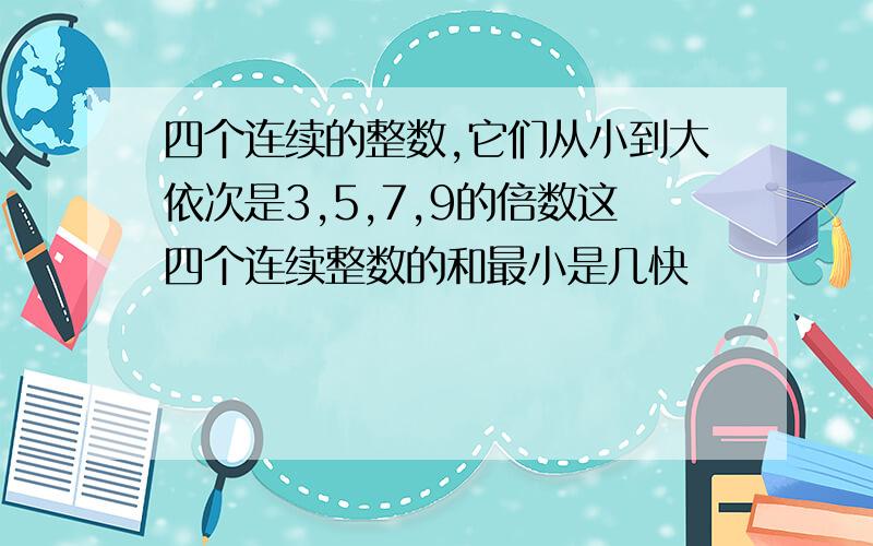 四个连续的整数,它们从小到大依次是3,5,7,9的倍数这四个连续整数的和最小是几快