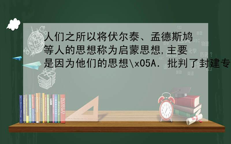 人们之所以将伏尔泰、孟德斯鸠等人的思想称为启蒙思想,主要是因为他们的思想\x05A．批判了封建专制,对新社会提出设想\x05B．批判专制主义,提倡自由平等\x05C．批判宗教,提倡理性D．否定