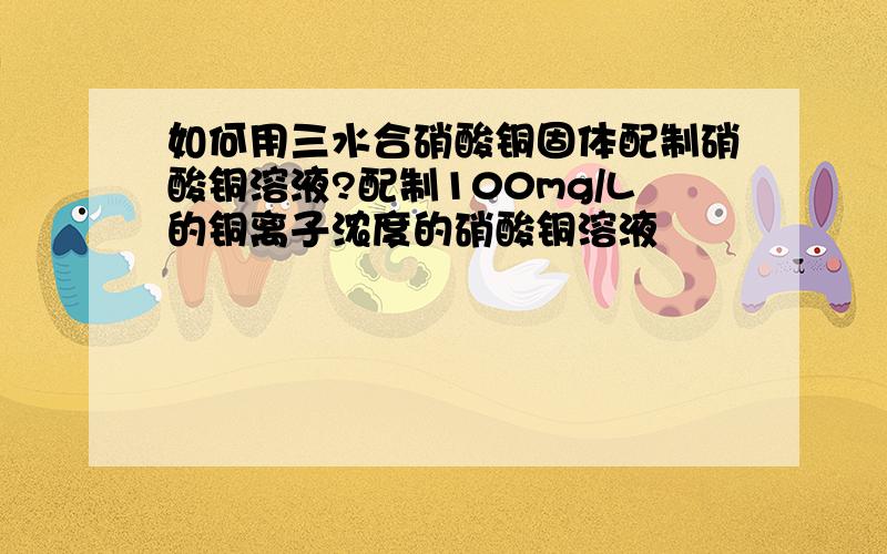 如何用三水合硝酸铜固体配制硝酸铜溶液?配制100mg/L的铜离子浓度的硝酸铜溶液