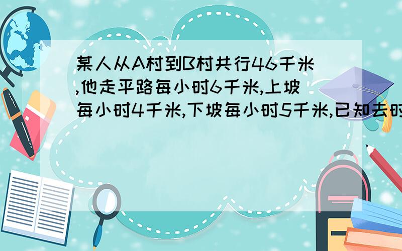 某人从A村到B村共行46千米,他走平路每小时6千米,上坡每小时4千米,下坡每小时5千米,已知去时共用9小时,回来时共用8.9小时,问:平路有几千米?