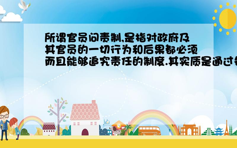 所谓官员问责制,是指对政府及其官员的一切行为和后果都必须而且能够追究责任的制度.其实质是通过各种形式的责任约束,限制和规范政府权力和官员行为,最终达到权为民所用的目的,是现