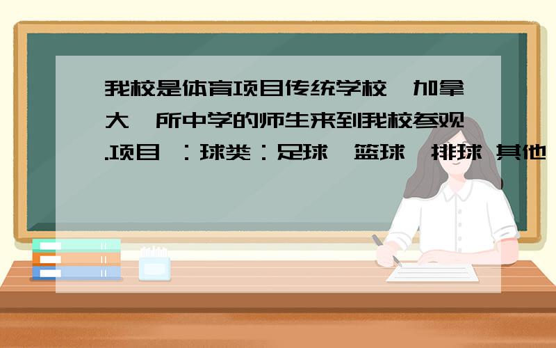 我校是体育项目传统学校,加拿大一所中学的师生来到我校参观.项目 ：球类：足球、篮球、排球 其他：跑步、游泳、跳高、跳远活动时间：下午：4：30----6：00比赛方式：1、一年一度的运动