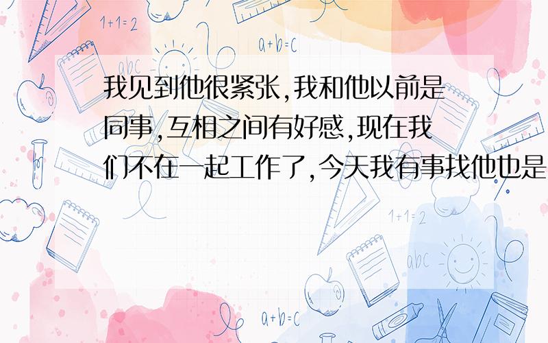 我见到他很紧张,我和他以前是同事,互相之间有好感,现在我们不在一起工作了,今天我有事找他也是因为工作上有合作,他说让我到他公司去谈,到了给他打电话,我说好,到了给他打电话,他下来