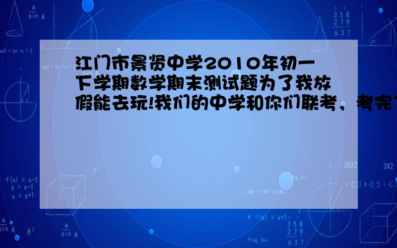 江门市景贤中学2010年初一下学期数学期末测试题为了我放假能去玩!我们的中学和你们联考，考完了，很烂，102分