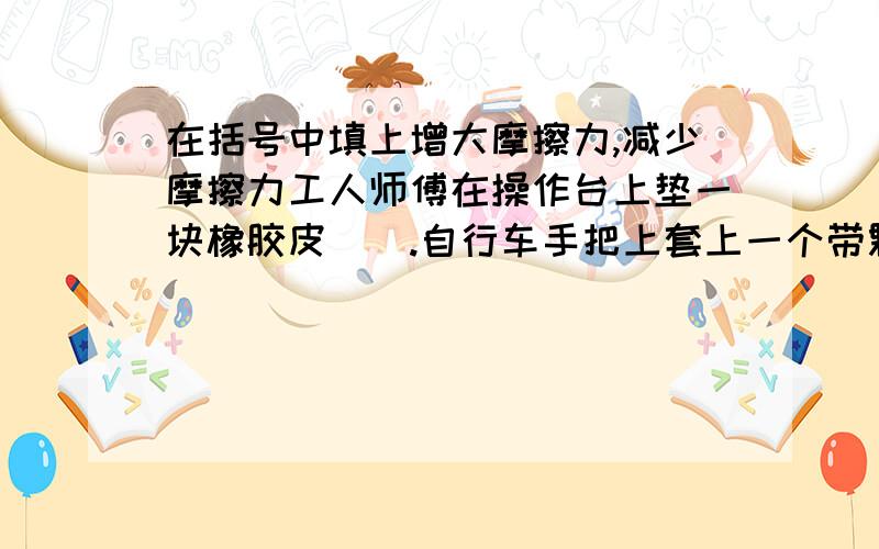 在括号中填上增大摩擦力,减少摩擦力工人师傅在操作台上垫一块橡胶皮（）.自行车手把上套上一个带颗粒的橡胶套（）