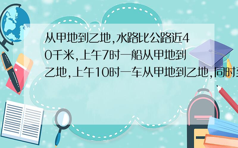 从甲地到乙地,水路比公路近40千米,上午7时一船从甲地到乙地,上午10时一车从甲地到乙地,同时到达,已知船速和车速分别为24KM每小时,40千米每小时,求甲乙两地间水路的长度和公路的长度.