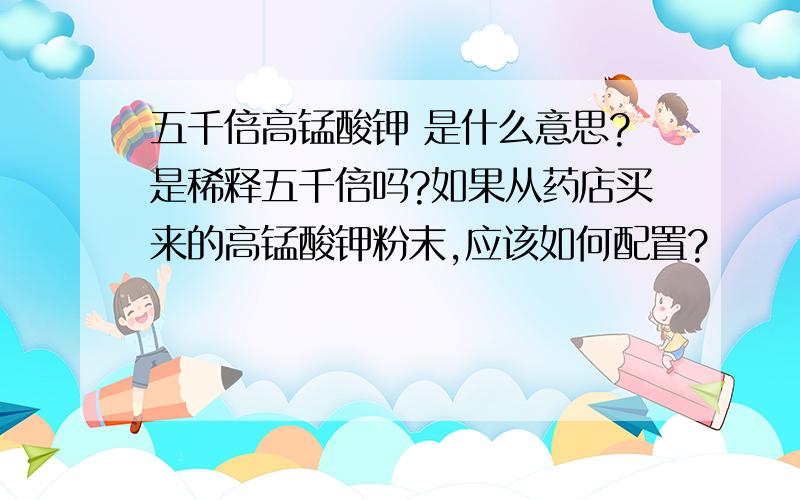 五千倍高锰酸钾 是什么意思?是稀释五千倍吗?如果从药店买来的高锰酸钾粉末,应该如何配置?