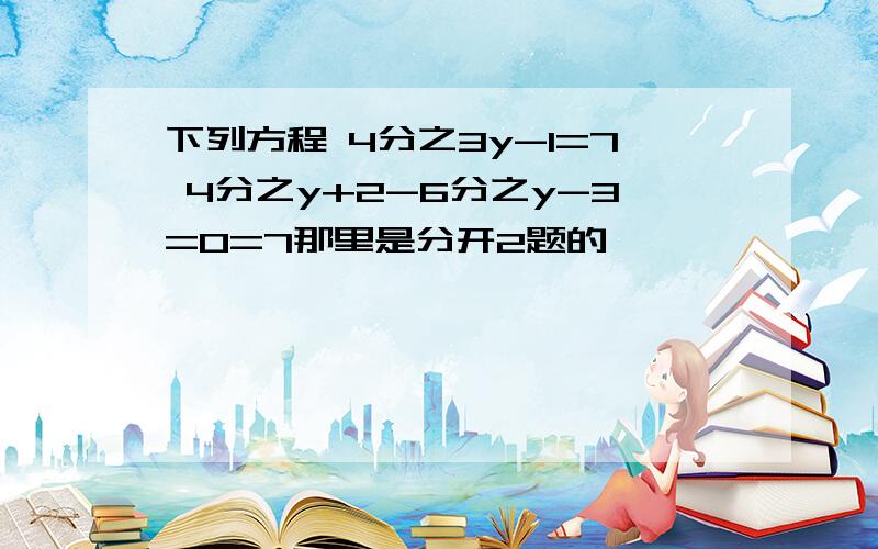 下列方程 4分之3y-1=7 4分之y+2-6分之y-3=0=7那里是分开2题的