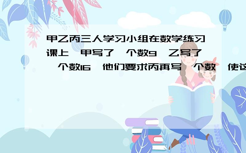 甲乙丙三人学习小组在数学练习课上,甲写了一个数9,乙写了一个数16,他们要求丙再写一个数,使这三个数中,一个数是另外两个数乘积的平方根,那么丙能写出符合条件的数吗?若能写出,能写几