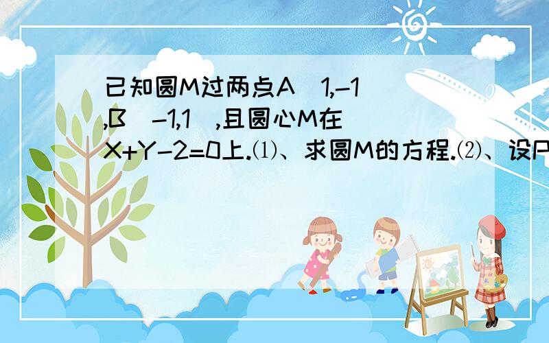 已知圆M过两点A（1,-1),B(-1,1),且圆心M在X+Y-2=0上.⑴、求圆M的方程.⑵、设P是直线...已知圆M过两点A（1,-1),B(-1,1),且圆心M在X+Y-2=0上.⑴、求圆M的方程.⑵、设P是直线3X+4Y+8=0上的动点,PA、PB是圆M的