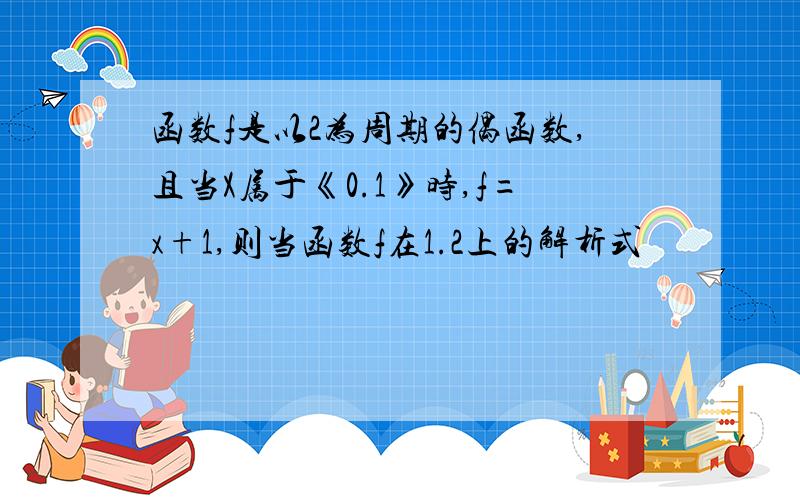 函数f是以2为周期的偶函数,且当X属于《0.1》时,f=x+1,则当函数f在1.2上的解析式